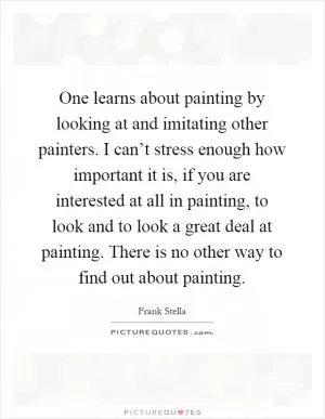 One learns about painting by looking at and imitating other painters. I can’t stress enough how important it is, if you are interested at all in painting, to look and to look a great deal at painting. There is no other way to find out about painting Picture Quote #1