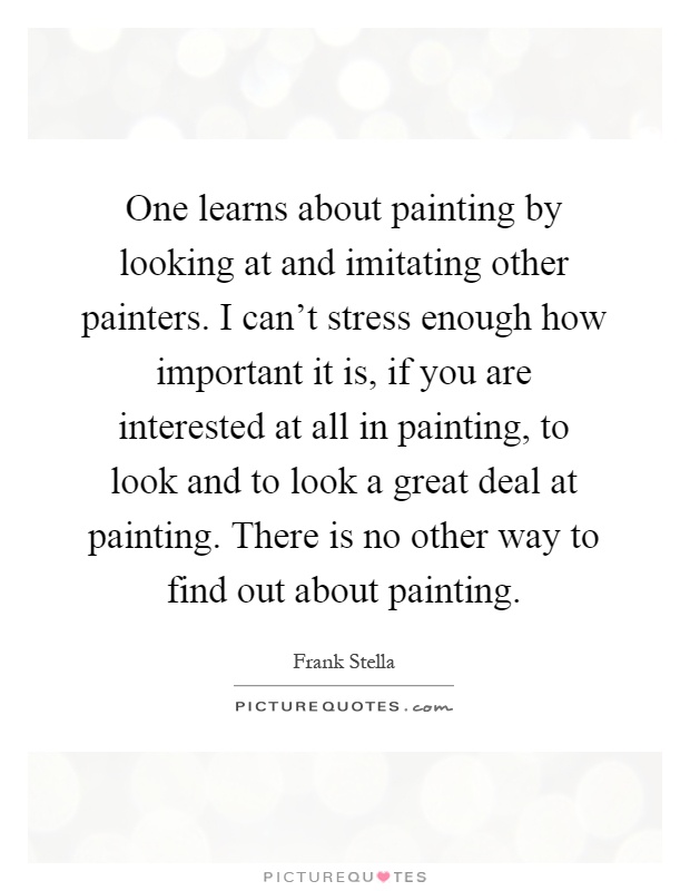 One learns about painting by looking at and imitating other painters. I can't stress enough how important it is, if you are interested at all in painting, to look and to look a great deal at painting. There is no other way to find out about painting Picture Quote #1
