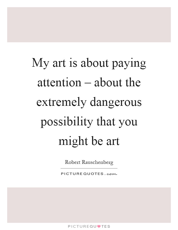 My art is about paying attention – about the extremely dangerous possibility that you might be art Picture Quote #1