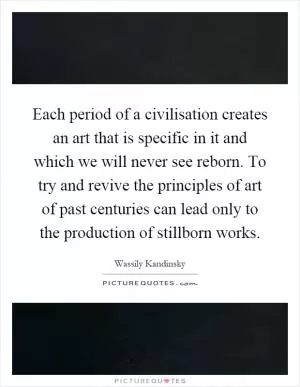 Each period of a civilisation creates an art that is specific in it and which we will never see reborn. To try and revive the principles of art of past centuries can lead only to the production of stillborn works Picture Quote #1
