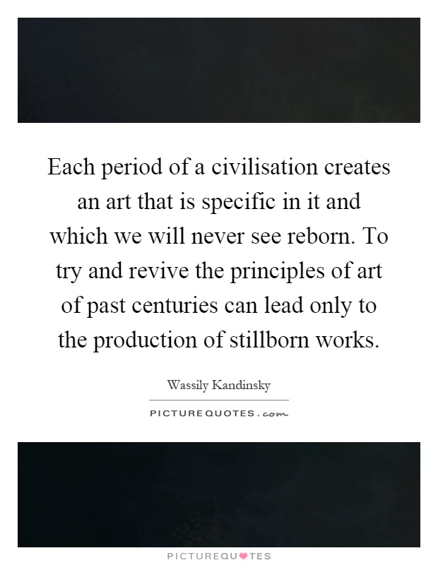 Each period of a civilisation creates an art that is specific in it and which we will never see reborn. To try and revive the principles of art of past centuries can lead only to the production of stillborn works Picture Quote #1