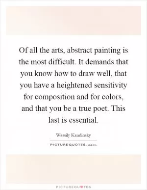 Of all the arts, abstract painting is the most difficult. It demands that you know how to draw well, that you have a heightened sensitivity for composition and for colors, and that you be a true poet. This last is essential Picture Quote #1