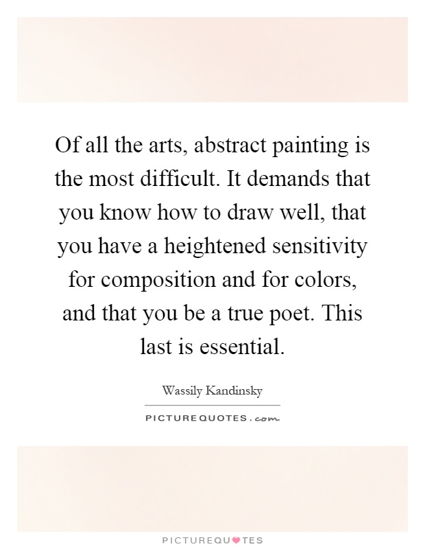 Of all the arts, abstract painting is the most difficult. It demands that you know how to draw well, that you have a heightened sensitivity for composition and for colors, and that you be a true poet. This last is essential Picture Quote #1