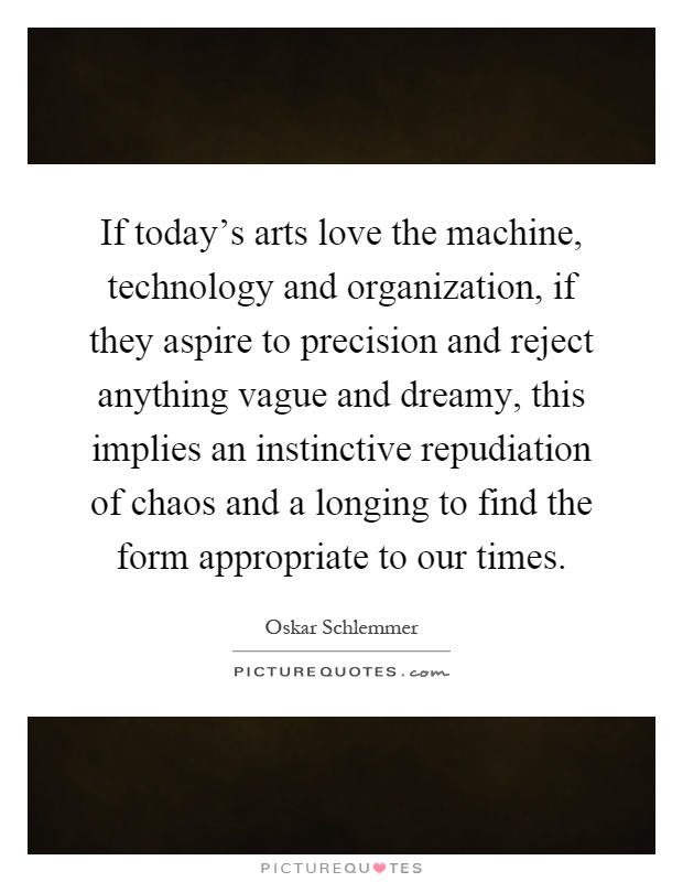 If today's arts love the machine, technology and organization, if they aspire to precision and reject anything vague and dreamy, this implies an instinctive repudiation of chaos and a longing to find the form appropriate to our times Picture Quote #1