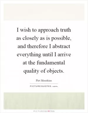 I wish to approach truth as closely as is possible, and therefore I abstract everything until I arrive at the fundamental quality of objects Picture Quote #1