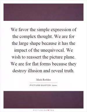 We favor the simple expression of the complex thought. We are for the large shape because it has the impact of the unequivocal. We wish to reassert the picture plane. We are for flat forms because they destroy illusion and reveal truth Picture Quote #1