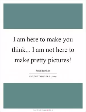 I am here to make you think... I am not here to make pretty pictures! Picture Quote #1