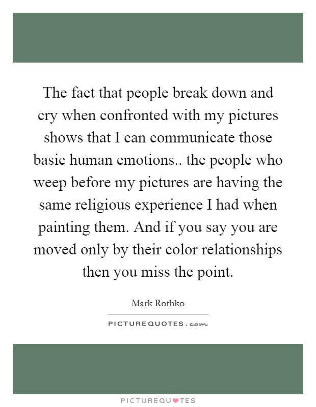 The fact that people break down and cry when confronted with my pictures shows that I can communicate those basic human emotions.. the people who weep before my pictures are having the same religious experience I had when painting them. And if you say you are moved only by their color relationships then you miss the point Picture Quote #1