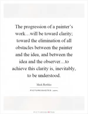 The progression of a painter’s work…will be toward clarity; toward the elimination of all obstacles between the painter and the idea, and between the idea and the observer…to achieve this clarity is, inevitably, to be understood Picture Quote #1