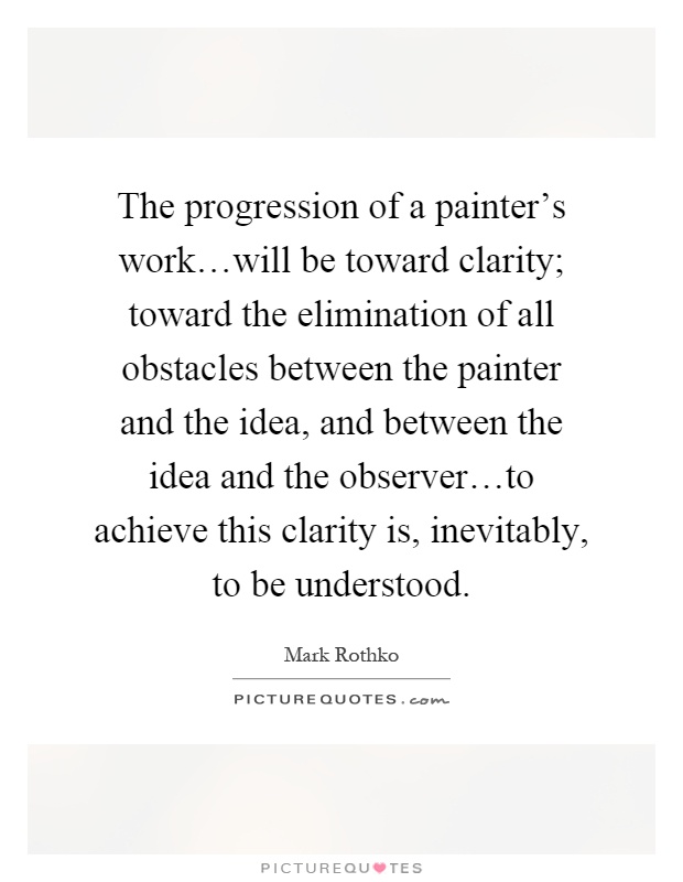 The progression of a painter's work…will be toward clarity; toward the elimination of all obstacles between the painter and the idea, and between the idea and the observer…to achieve this clarity is, inevitably, to be understood Picture Quote #1