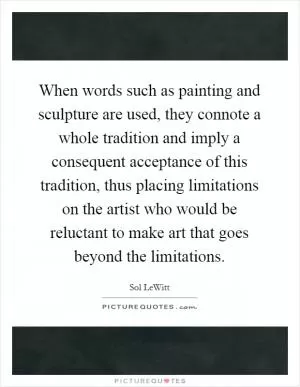 When words such as painting and sculpture are used, they connote a whole tradition and imply a consequent acceptance of this tradition, thus placing limitations on the artist who would be reluctant to make art that goes beyond the limitations Picture Quote #1
