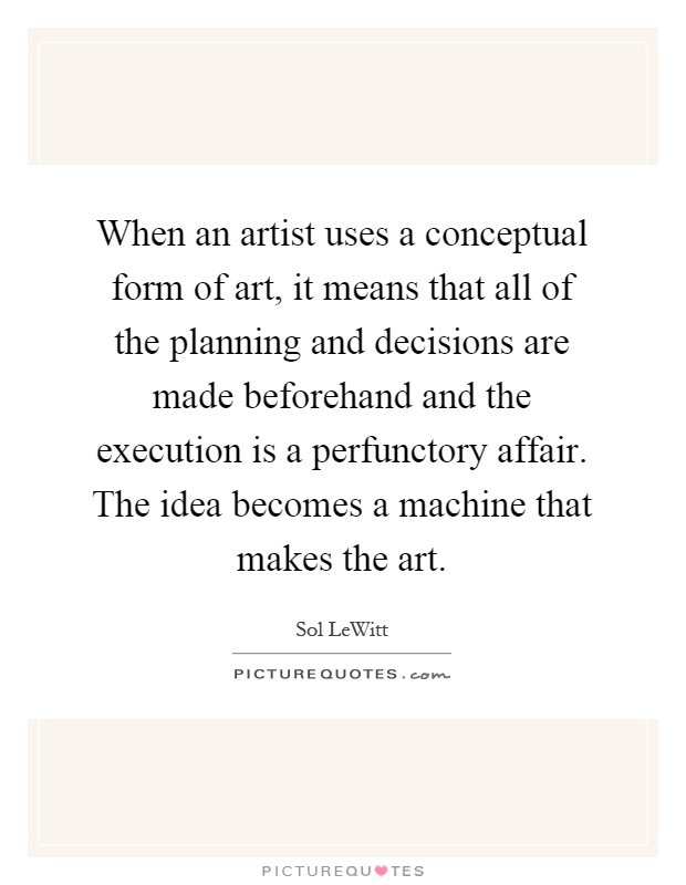 When an artist uses a conceptual form of art, it means that all of the planning and decisions are made beforehand and the execution is a perfunctory affair. The idea becomes a machine that makes the art Picture Quote #1