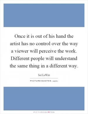 Once it is out of his hand the artist has no control over the way a viewer will perceive the work. Different people will understand the same thing in a different way Picture Quote #1