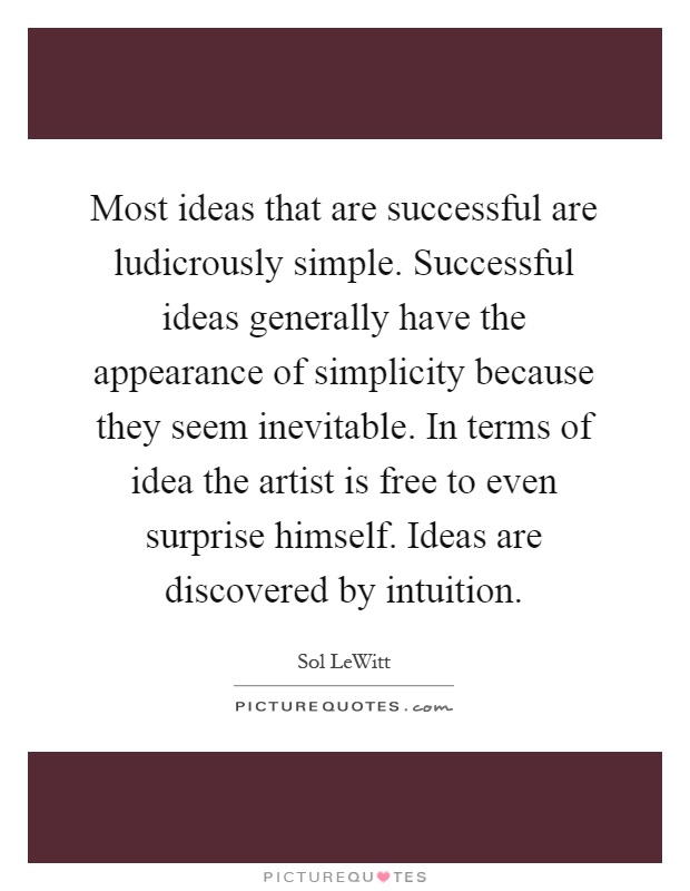 Most ideas that are successful are ludicrously simple. Successful ideas generally have the appearance of simplicity because they seem inevitable. In terms of idea the artist is free to even surprise himself. Ideas are discovered by intuition Picture Quote #1