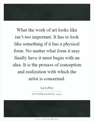 What the work of art looks like isn’t too important. It has to look like something if it has a physical form. No matter what form it may finally have it must begin with an idea. It is the process of conception and realization with which the artist is concerned Picture Quote #1
