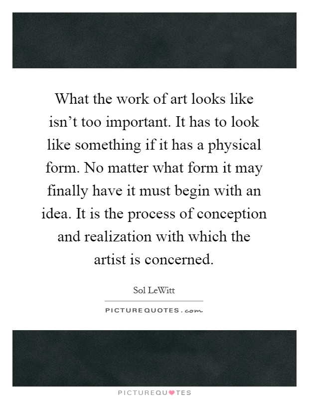 What the work of art looks like isn't too important. It has to look like something if it has a physical form. No matter what form it may finally have it must begin with an idea. It is the process of conception and realization with which the artist is concerned Picture Quote #1