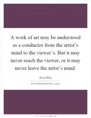 A work of art may be understood as a conductor from the artist’s mind to the viewer’s. But it may never reach the viewer, or it may never leave the artist’s mind Picture Quote #1