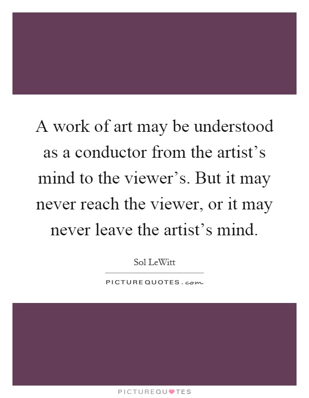 A work of art may be understood as a conductor from the artist's mind to the viewer's. But it may never reach the viewer, or it may never leave the artist's mind Picture Quote #1