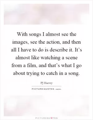 With songs I almost see the images, see the action, and then all I have to do is describe it. It’s almost like watching a scene from a film, and that’s what I go about trying to catch in a song Picture Quote #1