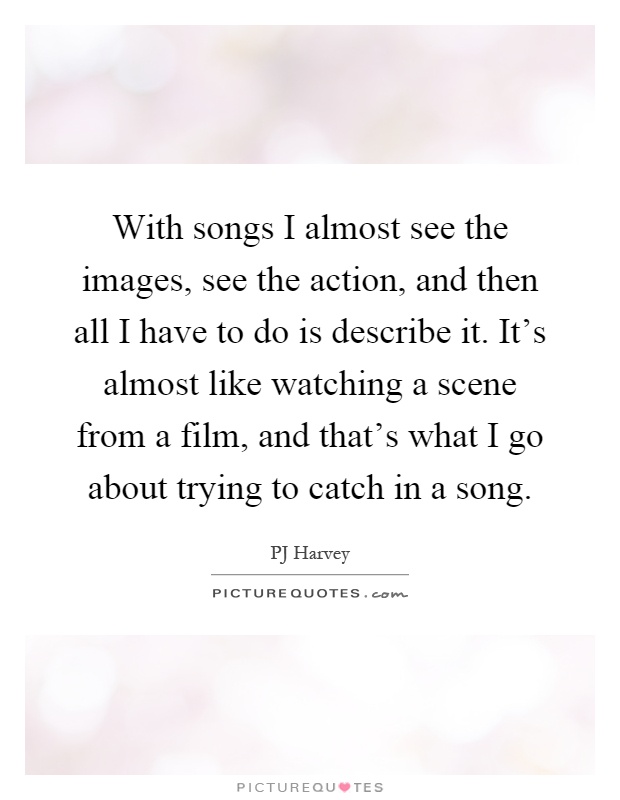 With songs I almost see the images, see the action, and then all I have to do is describe it. It's almost like watching a scene from a film, and that's what I go about trying to catch in a song Picture Quote #1