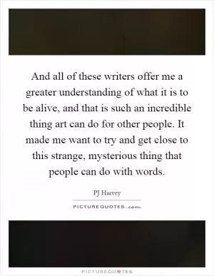 And all of these writers offer me a greater understanding of what it is to be alive, and that is such an incredible thing art can do for other people. It made me want to try and get close to this strange, mysterious thing that people can do with words Picture Quote #1