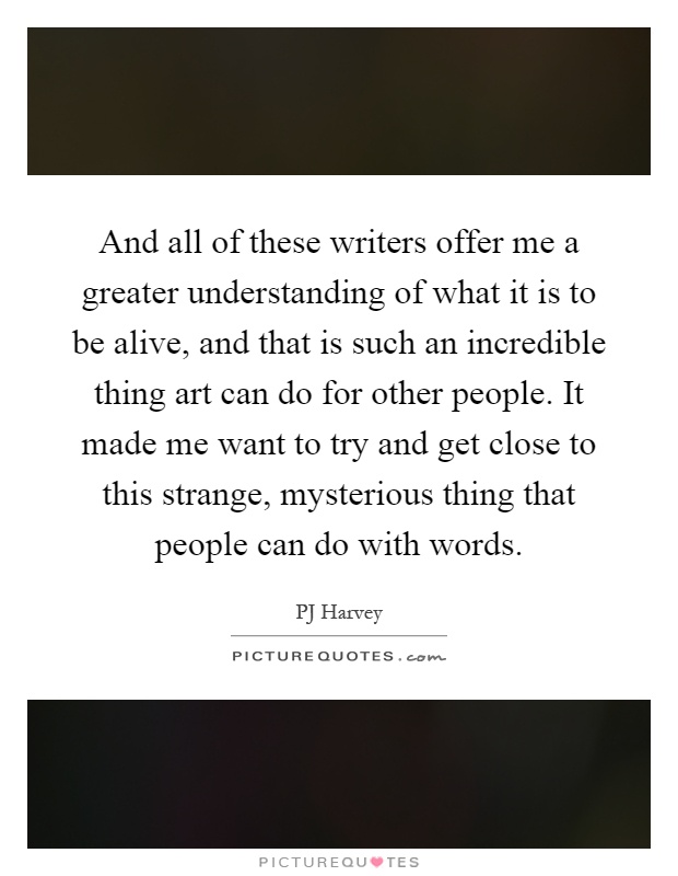 And all of these writers offer me a greater understanding of what it is to be alive, and that is such an incredible thing art can do for other people. It made me want to try and get close to this strange, mysterious thing that people can do with words Picture Quote #1
