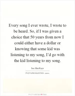 Every song I ever wrote, I wrote to be heard. So, if I was given a choice that 50 years from now I could either have a dollar or knowing that some kid was listening to my song, I’d go with the kid listening to my song Picture Quote #1