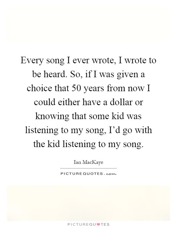Every song I ever wrote, I wrote to be heard. So, if I was given a choice that 50 years from now I could either have a dollar or knowing that some kid was listening to my song, I'd go with the kid listening to my song Picture Quote #1