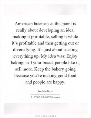 American business at this point is really about developing an idea, making it profitable, selling it while it’s profitable and then getting out or diversifying. It’s just about sucking everything up. My idea was: Enjoy baking, sell your bread, people like it, sell more. Keep the bakery going because you’re making good food and people are happy Picture Quote #1