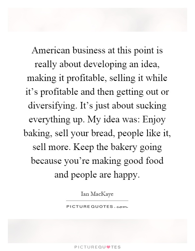 American business at this point is really about developing an idea, making it profitable, selling it while it's profitable and then getting out or diversifying. It's just about sucking everything up. My idea was: Enjoy baking, sell your bread, people like it, sell more. Keep the bakery going because you're making good food and people are happy Picture Quote #1