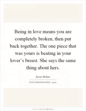 Being in love means you are completely broken, then put back together. The one piece that was yours is beating in your lover’s breast. She says the same thing about hers Picture Quote #1