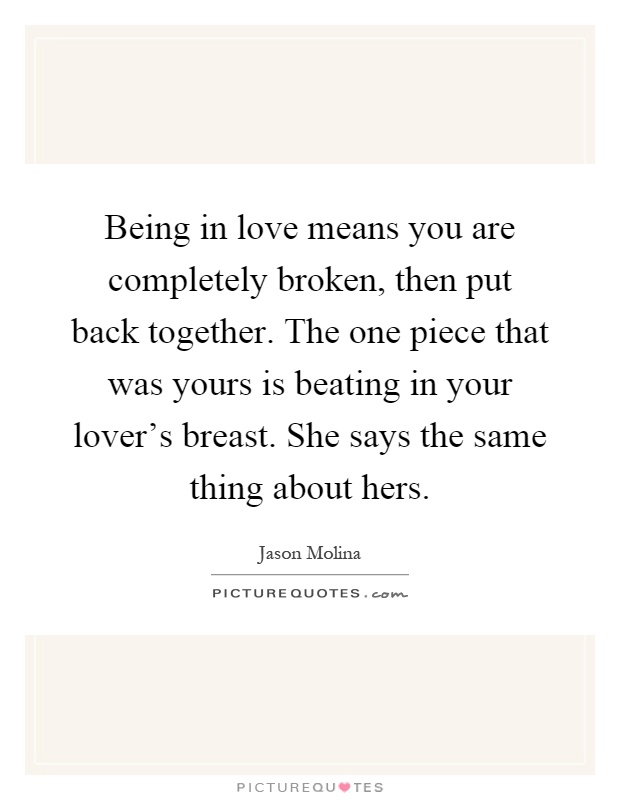Being in love means you are completely broken, then put back together. The one piece that was yours is beating in your lover's breast. She says the same thing about hers Picture Quote #1