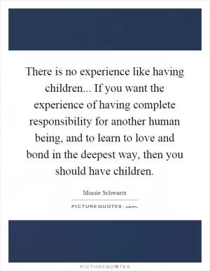 There is no experience like having children... If you want the experience of having complete responsibility for another human being, and to learn to love and bond in the deepest way, then you should have children Picture Quote #1