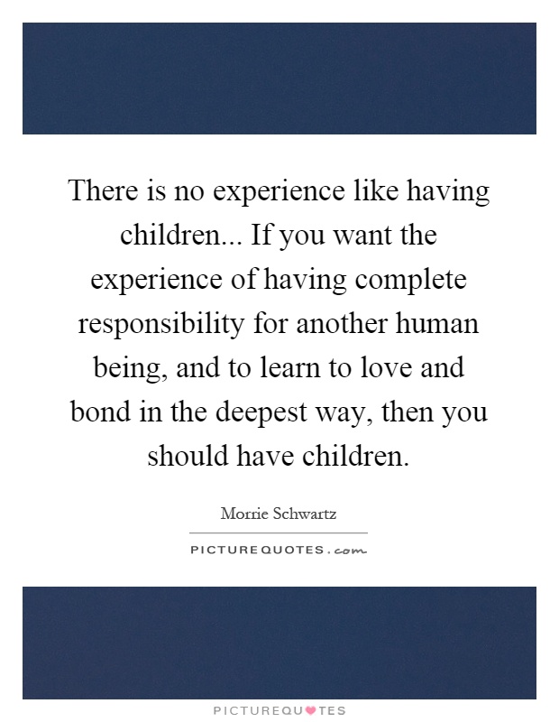 There is no experience like having children... If you want the experience of having complete responsibility for another human being, and to learn to love and bond in the deepest way, then you should have children Picture Quote #1
