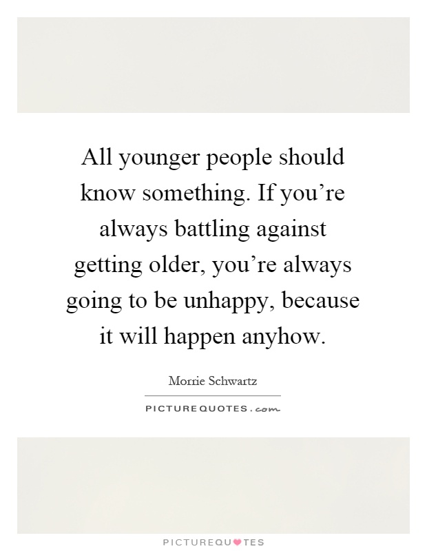 All younger people should know something. If you're always battling against getting older, you're always going to be unhappy, because it will happen anyhow Picture Quote #1