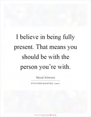 I believe in being fully present. That means you should be with the person you’re with Picture Quote #1