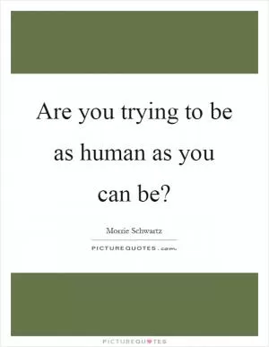Are you trying to be as human as you can be? Picture Quote #1