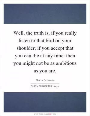 Well, the truth is, if you really listen to that bird on your shoulder, if you accept that you can die at any time–then you might not be as ambitious as you are Picture Quote #1