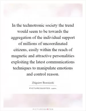 In the technotronic society the trend would seem to be towards the aggregation of the individual support of millions of uncoordinated citizens, easily within the reach of magnetic and attractive personalities exploiting the latest communications techniques to manipulate emotions and control reason Picture Quote #1