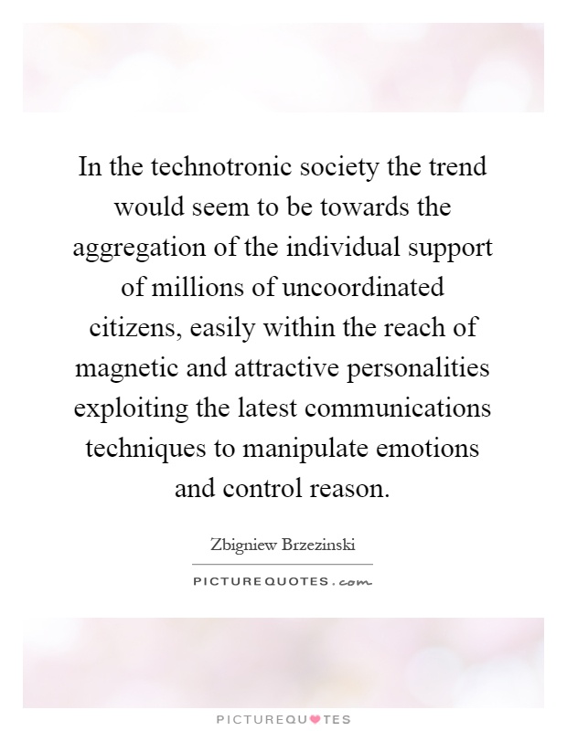 In the technotronic society the trend would seem to be towards the aggregation of the individual support of millions of uncoordinated citizens, easily within the reach of magnetic and attractive personalities exploiting the latest communications techniques to manipulate emotions and control reason Picture Quote #1