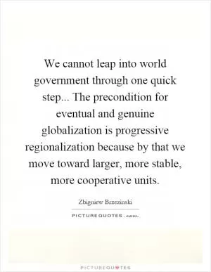 We cannot leap into world government through one quick step... The precondition for eventual and genuine globalization is progressive regionalization because by that we move toward larger, more stable, more cooperative units Picture Quote #1
