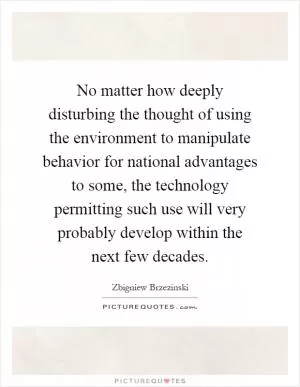 No matter how deeply disturbing the thought of using the environment to manipulate behavior for national advantages to some, the technology permitting such use will very probably develop within the next few decades Picture Quote #1