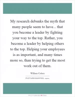 My research debunks the myth that many people seem to have... that you become a leader by fighting your way to the top. Rather, you become a leader by helping others to the top. Helping your employees is as important, and many times more so, than trying to get the most work out of them Picture Quote #1