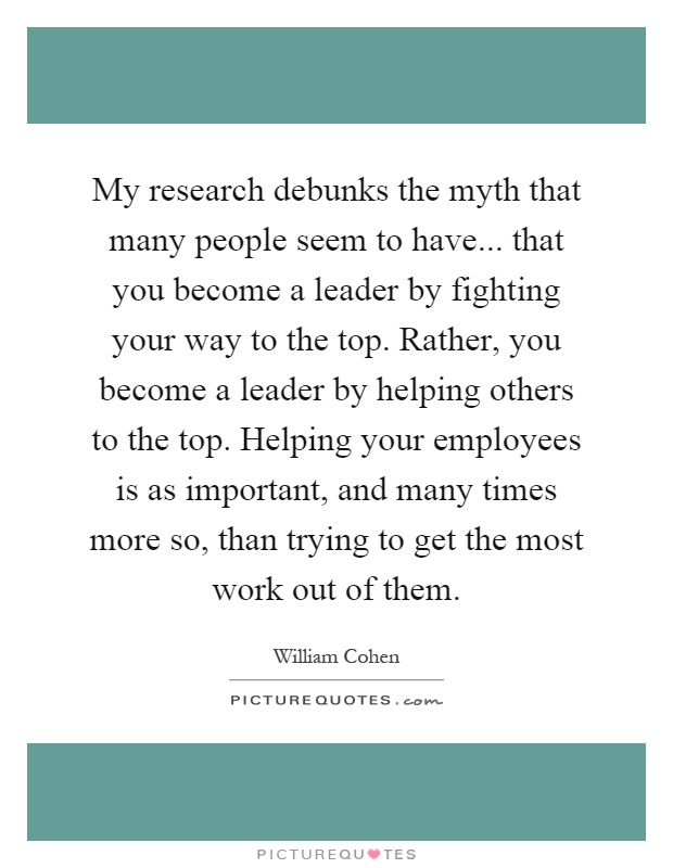 My research debunks the myth that many people seem to have... that you become a leader by fighting your way to the top. Rather, you become a leader by helping others to the top. Helping your employees is as important, and many times more so, than trying to get the most work out of them Picture Quote #1