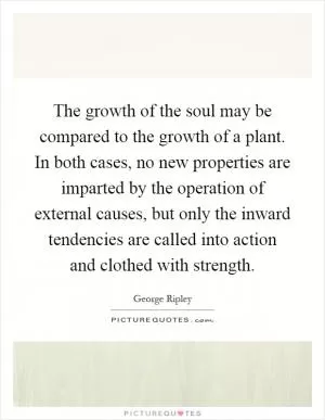 The growth of the soul may be compared to the growth of a plant. In both cases, no new properties are imparted by the operation of external causes, but only the inward tendencies are called into action and clothed with strength Picture Quote #1