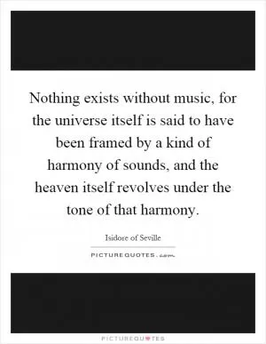 Nothing exists without music, for the universe itself is said to have been framed by a kind of harmony of sounds, and the heaven itself revolves under the tone of that harmony Picture Quote #1