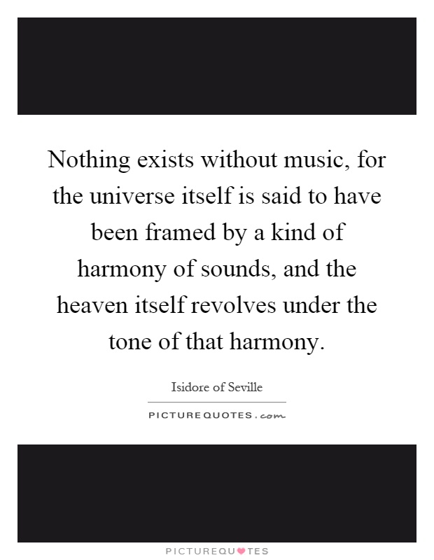 Nothing exists without music, for the universe itself is said to have been framed by a kind of harmony of sounds, and the heaven itself revolves under the tone of that harmony Picture Quote #1