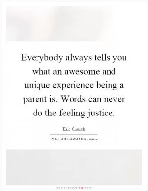 Everybody always tells you what an awesome and unique experience being a parent is. Words can never do the feeling justice Picture Quote #1