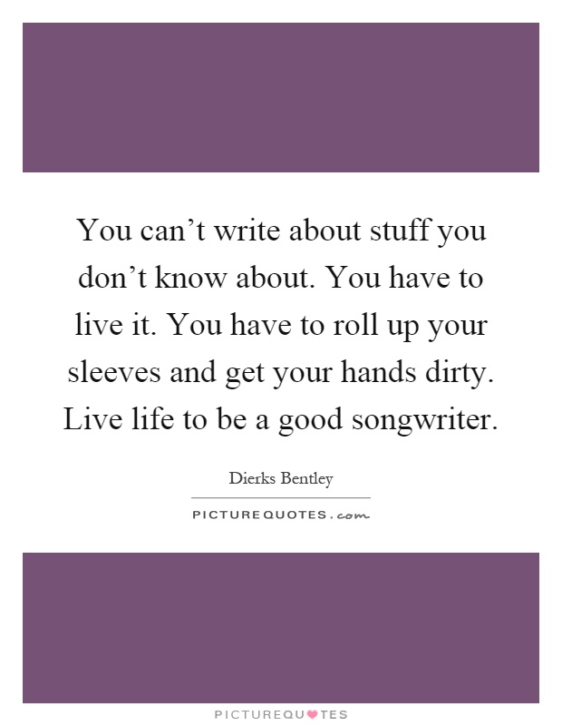 You can't write about stuff you don't know about. You have to live it. You have to roll up your sleeves and get your hands dirty. Live life to be a good songwriter Picture Quote #1