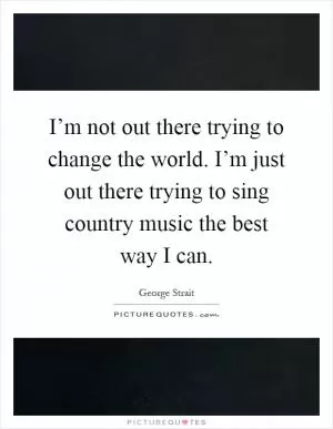 I’m not out there trying to change the world. I’m just out there trying to sing country music the best way I can Picture Quote #1